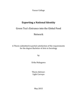 Vassar	
  College	
  
	
  
	
  
Exporting	
  a	
  National	
  Identity	
  
Green	
  Tea’s	
  Entrance	
  into	
  the	
  Global	
  Food	
  
Network	
  
	
  
A	
  Thesis	
  submitted	
  in	
  partial	
  satisfaction	
  of	
  the	
  requirements	
  
for	
  the	
  degree	
  Bachelor	
  of	
  Arts	
  in	
  Sociology	
  
	
  
	
  
by	
  
	
  
	
  
Erika	
  Nakagawa	
  
	
  
Thesis	
  Advisor:	
  
Light	
  Carruyo	
  
	
  
	
  
	
  
	
  
	
  
May	
  2015	
  
 