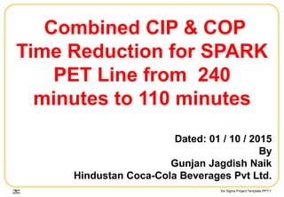 Six Sigma Project Template.PPT/1
Combined CIP & COP
Time Reduction for SPARK
PET Line from 240
minutes to 110 minutes
Dated: 01 / 10 / 2015
By
Gunjan Jagdish Naik
Hindustan Coca-Cola Beverages Pvt Ltd.
 