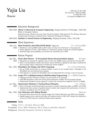 Yujia Liu
Resume
639 Geary St Apt 1408
San Francisco, California 94102
(404) 662 7726
liuyujia.victor@gmail.com
Education Background
2014–2016 Master in Electrical & Computer Engineering, Georgia Institute of Technology , 4.00/4.00,
Minor in Computer Science.
Selected Courses: Machine Learning, Data Visual & Analytics, Web Search & Text Mining, Advanced
Programming Techniques, Computer Vision, Statistical Techniques for Robotics.
2010–2014 Bachelor in Control Science & Engineering, Zhejiang University, China, 3.81/4.00.
Work Experience
May.–Jul.,
2016
Word Prediction with GRU/LSTM Model, Sogou,Inc., C++/Cuda/MPI.
Modiﬁed an existing RNN model to GRU version to keep more information in long sequences.
Ported algorithm on GPU, used 8 GPUs on 4 machines to greatly increase the overall throughput.
Achieved target word probability of 0.20 when the vocabulary size is 8700.
Recent Projects
Sep.–Nov.,
2015
Smart Meal Planner - A Personalized Recipe Recommendation System, Python.
Requested and cleaned the ingredient data of more than 30000 recipes retrieved from Yummly API.
Built a recommendation system with feature vectors deﬁned by ingredients and tastes, clustered the
data to greatly reduce computation of ﬁnding the nearest neighbor.
Nov., 2015 Mandelbrot Set Display with GPU Computing, C++/Cuda/OpenGL.
Set up CUDA environment to compute whether a point on the complex plane is belonged to the
Mandelbrot Set and achieved linear speedup.
Used OpenGL to visualize the Mandelbrot Set and implemented the zooming in and out function.
Oct., 2015 Image FFT in Multiprocessing & Multithreading Programming, C++/MPI/Pthreads.
Assigned 16 CPUs/Threads to compute row and column FFT separately.
Used MPI/Pthreads to send and receive partial information between the 16 processes/threads.
Implemented Danielson Lanczos approach to reduce the running time complexity from N2
to NlogN.
Jan.–May.,
2015
Optimization Methods in Training Neural Networks, C++/Eigen.
Built a three-layer stacked denoising auto-encoder to classify handwritten digits in MINST and CIFAR.
Implemented three variants of gradient descent method and compared their performance in terms of
accuracy, convergence rate and running time.
Nov., 2015 Face Detection with Sliding Window, Matlab.
Extracted HoG feature from the training images from Caltech Web Faces and SUN scene database.
Applied support vector machine with linear and Gaussian kernel on CMU+MIT dataset and achieved an
accuracy of 0.924 using the multiscale sliding window approach.
Skills
Coding C/C++, Python, Matlab, SQL
Frameworks Cuda, MPI, Pthreads, D3.js, Node.js, OpenGL, OpenCV
Background Machine Learning, System & Control
 