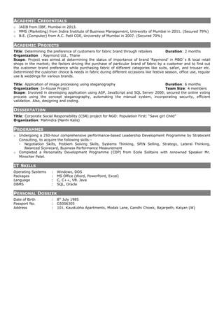 ACADEMIC CREDENTIALS
o JAIIB from IIBF, Mumbai in 2013.
o MMS (Marketing) from Indira Institute of Business Management, University of Mumbai in 2011. (Secured 79%)
o B.E. (Computer) from A.C. Patil COE, University of Mumbai in 2007. (Secured 70%)
ACADEMIC PROJECTS
Title: Determining the preference of customers for fabric brand through retailers Duration: 2 months
Organization : Raymond Ltd., Thane
Scope: Project was aimed at determining the status of importance of brand ‘Raymond’ in MBO`s & local retail
shops in the market; the factors driving the purchase of particular brand of fabric by a customer and to find out
the customer brand preference while purchasing fabric of different categories like suits, safari, and trouser etc.
Determined the customer choice & needs in fabric during different occasions like festive season, office use, regular
use & weddings for various brands.
Title: Application of image processing using steganography Duration: 6 months
Organization: In-house Project Team Size: 4 members
Scope: Involved in developing application using ASP, JavaScript and SQL Server 2000; secured the online voting
process using the concept steganography, automating the manual system, incorporating security, efficient
validation. Also, designing and coding.
DISSERTATION
Title: Corporate Social Responsibility (CSR) project for NGO: Population First: “Save girl Child”
Organization: Mahindra (Nanhi Kalis)
PROGRAMMES
o Undergoing a 250-hour comprehensive performance-based Leadership Development Programme by Stratecent
Consulting, to acquire the following skills:-
- Negotiation Skills, Problem Solving Skills, Systems Thinking, SPIN Selling, Strategy, Lateral Thinking,
Balanced Scorecard, Business Performance Measurement
o Completed a Personality Development Programme (CDP) from Ecole Solitaire with renowned Speaker Mr.
Minocher Patel.
IT SKILLS
Operating Systems : Windows, DOS
Packages : MS Office (Word, PowerPoint, Excel)
Language : C, C++, VB. Java
DBMS : SQL, Oracle
PERSONAL DOSSIER
Date of Birth : 8th
July 1985
Passport No. : G5006305
Address : 101, Kaustubha Apartments, Modak Lane, Gandhi Chowk, Bajarpeth, Kalyan (W)
 