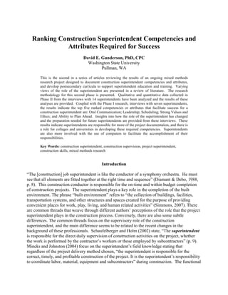Ranking Construction Superintendent Competencies and
Attributes Required for Success
David E. Gunderson, PhD, CPC
Washington State University
Pullman, WA
This is the second in a series of articles reviewing the results of an ongoing mixed methods
research project designed to document construction superintendent competencies and attributes,
and develop postsecondary curricula to support superintendent education and training. Varying
views of the role of the superintendent are presented in a review of literature. The research
methodology for this second phase is presented. Qualitative and quantitative data collected in
Phase II from the interviews with 14 superintendents have been analyzed and the results of these
analyses are provided. Coupled with the Phase I research, interviews with seven superintendents,
the results indicate the top five ranked competencies or attributes that facilitate success for a
construction superintendent are: Oral Communication; Leadership; Scheduling; Strong Values and
Ethics; and Ability to Plan Ahead. Insights into how the role of the superintendent has changed
and the preparation needed for future superintendents are provided from these interviews. These
results indicate superintendents are responsible for more of the project documentation, and there is
a role for colleges and universities in developing these required competencies. Superintendents
are also more involved with the use of computers to facilitate the accomplishment of their
responsibilities.
Key Words: construction superintendent, construction supervision, project superintendent,
construction skills, mixed methods research
Introduction
“The [construction] job superintendent is like the conductor of a symphony orchestra. He must
see that all elements are fitted together at the right time and sequence” (Diamant & Debo, 1988,
p. 8). This construction conductor is responsible for the on-time and within budget completion
of construction projects. The superintendent plays a key role in the completion of the built
environment. The phrase “built environment” refers to “the collection of buildings, facilities,
transportation systems, and other structures and spaces created for the purpose of providing
convenient places for work, play, living, and human related activities” (Simmons, 2007). There
are common threads that weave through different authors’ perceptions of the role that the project
superintendent plays in the construction process. Conversely, there are also some subtle
differences. The common threads focus on the supervisory role of the construction
superintendent, and the main difference seems to be related to the recent changes in the
background of these professionals. Schaufelberger and Holm (2002) state, “The superintendent
is responsible for the direct daily supervision of construction activities on the project, whether
the work is performed by the contractor’s workers or those employed by subcontractors” (p. 9).
Mincks and Johnston (2004) focus on the superintendent’s field knowledge stating that
regardless of the project delivery method chosen, “the superintendent is responsible for the
correct, timely, and profitable construction of the project. It is the superintendent’s responsibility
to coordinate labor, material, equipment and subcontractors” during construction. The functional
 