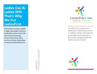 Ladies Can &
Ladies Will.
That’s Why
We Put
LadiesFirst.
Primarily focusingon middle
to high school aged students,
LadiesFirst strives to provide
after school mentoring
services that foster values
such as activism, leadership,
creativity, and media literacy.
LadiesFirst,Inc.
VisitUsontheWeb:www.LadiesFirst.com
As a 501(c) 3 tax-exemptyouth
organization, LadiesFirst,Inc.serves
as a bridge to female youth;striving to
connect girls with the resources to
thrive today,and opportunities they
need to succeed tomorrow.
 