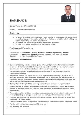 1
RAMSHAD N
Contact Phone No:+971 0507265402
E-mail: ramsharazaq@gmail.com
Objective
 To secure a promising and challenging career suitable to my qualifications and aptitude
where I can apply my knowledge effectively to the best of my ability which will help me
explore myself fully and realize my potential.
 To combine my technical abilities with the evolving technology.
 To excel in my career upholding true professional ethics.
Professional Experience
Organization : Cairn India Limited, Rajasthan Onshore Operations, Barmer
Designation : production operator, Mangala Well Pad, Cairn India Ltd, Barmer
Duration : From August 2015 to Present
Operational Responsibilities
 Support and comply with the policies, goals, efforts, and programs of organization’s Health,
safety and Environmental (HSE) Management system.Ensure HSE issues are given primary
consideration in all activities undertaken within area of responsibility.
 Managing work permits as well pad operator, and ensure all precautions are taken for
maintenance activities.
 Responsible for Well site & plant activity of oil & gas facility of capacity 1,20,000 BOPD &
4,90,000 BPD water injection system. To maintain the oil production and water injection by
optimizing the well intervention activity. Injection of polymer to the injection wells along the
water injection stream to enhance the oil production.
 Testing the well through MPFM, preparing well test report and send to superintendent.
 Collecting crude oil samples and passes the Samples to the laboratory for BS & W Analysis.
 Familiar in well head operations,christmas tree operations, different types of control & shut
down valves.
 Report abnormalities and take corrective measures according to instruction from the control
room and Handling of Emergency shut down and startups with minimum loss of Yield.
 Checking and recording the field Log Sheet, Preparing daily, weekly and monthly report and
presenting the critical issues.
 Carry out routine checks on equipment for abnormalities and inform Superior for prompt action.
 Familiar with wellhead control panel, VFD Panel etc
 Pig launching and Receiving
 