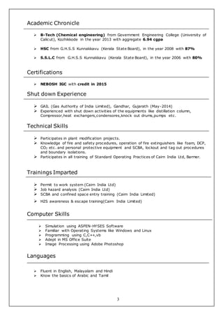 3
Academic Chronicle
 B-Tech (Chemical engineering) from Government Engineering College (University of
Calicut), Kozhikkode in the year 2013 with aggregate 6.94 cgpa
 HSC from G.H.S.S Kunnakkavu (Kerala State Board), in the year 2008 with 87%
 S.S.L.C from G.H.S.S Kunnakkavu (Kerala State Board), in the year 2006 with 80%
Certifications
 NEBOSH IGC with credit in 2015
Shut down Experience
 GAIL (Gas Authority of India Limited), Gandhar, Gujarath (May-2014)
 Experienced with shut down activities of the equipments like distillation column,
Compressor,heat exchangers,condensores,knock out drums,pumps etc.
Technical Skills
 Participates in plant modification projects.
 Knowledge of fire and safety procedures, operation of fire extinguishers like foam, DCP,
CO2 etc. and personal protective equipment and SCBA, lockout and tag out procedures
and boundary isolations.
 Participates in all training of Standard Operating Practices of Cairn India Ltd, Barmer.
Trainings Imparted
 Permit to work system (Cairn India Ltd)
 Job hazard analysis (Cairn India Ltd)
 SCBA and confined space entry training (Cairn India Limited)
 H2S awareness & escape training(Cairn India Limited)
Computer Skills
 Simulation using ASPEN-HYSES Software
 Familiar with Operating Systems like Windows and Linux
 Programming using C,C++,vb
 Adept in MS Office Suite
 Image Processing using Adobe Photoshop
Languages
 Fluent in English, Malayalam and Hindi
 Know the basics of Arabic and Tamil
 