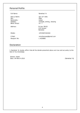 4
Personal Profile
Full Name: Ramshad N
Date of Birth: Apr 21st 1991
Sex: Male
Nationality: Indian
Hobbies: Football, writing, drawing
Blood Group: O+ ve
Address: Po box 38103
C/O Suneer
Burdubai
Mobile: +9710507265402
E-Mail: ramsharazaq@gmail.com
Passport No: L 4220885
Declaration
I, Ramshad N, hereby affirm that all the details presented above are true and accurate, to the
best of my knowledge.
Station: Dubai
Date: 04-March-2016 (Ramshad N)
 
