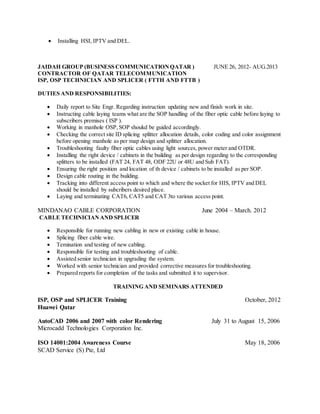  Installing HSI, IPTV and DEL.
JAIDAH GROUP (BUSINESS COMMUNICATIONQATAR ) JUNE 26, 2012- AUG.2013
CONTRACTOR OF QATAR TELECOMMUNICATION
ISP, OSP TECHNICIAN AND SPLICER ( FTTH AND FTTB )
DUTIES AND RESPONSIBILITIES:
 Daily report to Site Engr. Regarding instruction updating new and finish work in site.
 Instructing cable laying teams what are the SOP handling of the fiber optic cable before laying to
subscribers premises ( ISP ).
 Working in manhole OSP,SOP shoukd be guided accordingly.
 Checking the correct site ID splicing splitter allocation details, color coding and color assignment
before opening manhole as per map design and splitter allocation.
 Troubleshooting faulty fiber optic cables using light sources, power meter and OTDR.
 Installing the right device / cabinets in the building as per design regarding to the corresponding
splitters to be installed (FAT 24, FAT 48, ODF 22U or 48U and Sub FAT).
 Ensuring the right position and location of th device / cabinets to be installed as per SOP.
 Design cable routing in the building.
 Tracking into different access point to which and where the socket for HIS, IPTV and DEL
should be installed by subcribers desired place.
 Laying and terminating CAT6, CAT5 and CAT 3to various access point.
MINDANAO CABLE CORPORATION June 2004 – March. 2012
CABLE TECHNICIANAND SPLICER
 Responsible for running new cabling in new or existing cable in house.
 Splicing fiber cable wire.
 Temination and testing of new cabling.
 Responsible for testing and troubleshooting of cable.
 Assisted senior technician in upgrading the system.
 Worked with senior technician and provided corrective measures for troubleshooting.
 Prepared reports for completion of the tasks and submitted it to supervisor.
TRAINING AND SEMINARS ATTENDED
ISP, OSP and SPLICER Training October, 2012
Huawei Qatar
AutoCAD 2006 and 2007 with color Rendering July 31 to August 15, 2006
Microcadd Technologies Corporation Inc.
ISO 14001:2004 Awareness Course May 18, 2006
SCAD Service (S) Pte, Ltd
 