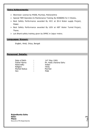 Resume of Mr.Rajanikanta
Page3
Extra Achievements:
 Electrician License by MSEB, Mumbai, Maharashtra
 Special TBM Operation & Maintenance Training By ROBBINS for 4 Weeks.
 Best Safety Performance awarded By HCC at III-A Water supply Project,
Malad.
 Best Safety Performance awarded By UIJV at KBT Water Tunnel Project,
Thane.
 Lok Bharti safety training given by DMRC in Jaipur metro.
Languages Known:
English, Hindi, Oriya, Bengali
Personnel Details:
Date of Birth : 14th
May 1981
Father Name : Mr. Kadu charana Sahu
Nationality : Indian
Religion : Hindu
Marital Status : Married
Sex : Male
Rajanikanta Sahu
Date:
Place:
 