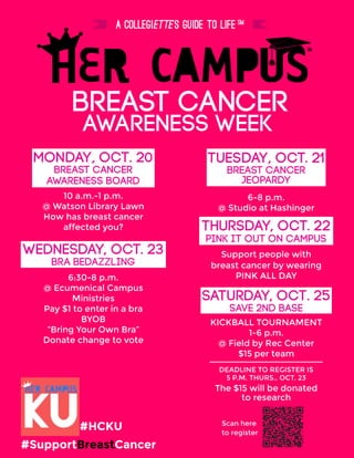 awareness weeK
breast cancer
SATURDAY, Oct. 25
sAVE 2ND BASE
KICKBALL TOURNAMENT
1-6 p.m.
@ Field by Rec Center
$15 per team
Monday, oct. 20
BREAST CANCER
10 a.m.-1 p.m.
@ Watson Library Lawn
How has breast cancer
affected you?
AWARENESS BOARD
Tuesday, OCT. 21
BREAST CANCER
6-8 p.m.
@ Studio at Hashinger
JEOPARDY
THURSDAY, OCT. 22
PINK IT OUT ON CAMPUS
Support people with
breast cancer by wearing
PINK ALL DAY
WEDNESDAY, OCT. 23
bra bedazzling
6:30-8 p.m.
@ Ecumenical Campus
Ministries
Pay $1 to enter in a bra
BYOB
“Bring Your Own Bra”
Donate change to vote
#SupportBreastCancer
#HCKU
The $15 will be donated
to research
DEADLINE TO REGISTER IS
5 P.M. THURS., OCT. 23
Scan here
to register
 