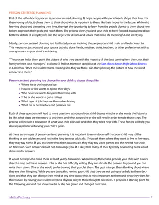 7AbilityPath.org
PERSON-CENTERED PLANNING
Part of the self-advocacy process is person-centered planning. It helps people with special needs shape their lives. For
these young adults, it allows them to think about what is important to them, like their hopes for the future. While also
learning about and discussing their lives, they get the opportunity to learn from the people closest to them about how
to best approach their goals and reach them. The process allows you and your child to have focused discussions about
both the details of everyday life and the large-scale dreams and values that make life meaningful and satisfying.
Ideally, person-centered planning is a facilitated process involving the people your child trusts and feels closest to.
This means not just you and your spouse but also close friends, relatives, aides, teachers, or other professionals with a
strong interest in your child’s well-being.
“The process helps them paint the picture of who they are, with the majority of the data coming from them, not their
family or their case managers,” explains Eli Poblitz, transition specialist at the San Mateo Union High School District
in California. “Once the student starts realizing who they are then I can start painting the picture of how the world
connects to them.”
Person-centered planning is a chance for your child to discuss things like:
• Where he or she hopes to live
• How he or she wants to spend their days
• Who he or she wants to spend their time with
• If he or she wants to go to college
• What type of job they see themselves having
• What his or her hobbies and passions are
Each of these questions will lead to more questions as you and your child discuss what he or she wants the future to
be like, what steps are necessary to get there, and what support he or she will need in order to take those steps. The
process will include a discussion of what your child does well and what they need help with. These factors will help you
develop a plan for achieving your child’s goals.
At these early stages of person-centered planning, it is important to remind yourself that your child may still be
thinking as am adolescent and not in the long-term as adults do. If you ask them where they want to live in five years,
they may say home. If you ask them what their passions are, they may say video games and the newest hot show
on television. Such answers should not discourage you. It is likely that many of their typically developing peers would
share similar answers.
It would be helpful to make these at least yearly discussions. When having these talks, provide your child with a work
sheet to map out these answers. If he or she has difficulty writing, they can dictate the answers to you and you can
write them down. If he or she would prefer drawing their plan, let them. The goal is to get them thinking about where
they see their life going. While you are doing this, remind your child that they are not going to be held to these deci-
sions and that they can change their mind at any time about what is most important to them and what they want for
their future. By having your student create a physical copy of these thoughts and ideas, it provides a starting point for
the following year and can show how he or she has grown and changed over time.
 