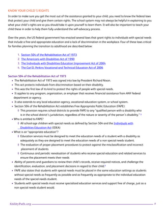 8AbilityPath.org
KNOW YOUR CHILD’S RIGHTS
In order to make sure you get the most out of the assistance granted to your child, you need to know the federal laws
that protect your child and give them certain rights. The school system may not always be helpful in explaining to you
what your child’s rights are so you should take it upon yourself to learn them. It will also be important to teach your
child these in order to help them fully understand the self-advocacy process.
Over the years, the US federal government has enacted several laws that grant rights to individuals with special needs
that include a free and appropriate education and a lack of discrimination in the workplace. Four of these laws critical
for families planning the transition to adulthood are described below:
1. Section 504 of the Rehabilitation Act of 1973
2. The Americans with Disabilities Act of 1990
3. The Individuals with Disabilities Education Improvement Act of 2004
4. The Carl D. Perkins Vocational and Technical Education Act of 2006
Section 504 of the Rehabilitation Act of 1973
• The Rehabilitation Act of 1973 was signed into law by President Richard Nixon.
• This act protects individuals from discrimination based on their disability.
• This was the first law of its kind to protect the rights of people with special needs.
• It applies to any program, organization, or employer that receives financial assistance from ANY federal
department or agency.
• It also extends to any local education agency, vocational education system, or school system.
• Section 504 of the Rehabilitation Act establishes Free Appropriate Public Education (FAPE):
◊ This provision requires school districts to provide FAPE to any “qualified person with a disability who
is in the school district’s jurisdiction, regardless of the nature or severity of the person’s disability.” 3
• Who is entitled to FAPE?
◊ All school-age children with special needs as defined by Section 504 and the Individuals with
Disabilities Education Act (IDEA)
• What is an “appropriate education”?
◊ Education services must be designed to meet the education needs of a student with a disability as
adequately as they are designed to meet the education needs of a non special needs student.
◊ The evaluation of proper placement procedures to protect against the misclassification and incorrect
placement of students
◊ Continuous and periodic reevaluation of students who receive special education and related services to 		
ensure the placement meets their needs
• Ability of parents and guardians to review their child’s records, receive required notices, and challenge the
identification, evaluation, and placement decisions in regard to their child.4
• FAPE also states that students with special needs must be placed in the same education settings as students
without special needs as frequently as possible and as frequently as appropriate to the individual education
needs of the special needs student.
• Students with special needs must receive specialized education services and support free of charge, just as a
non special needs student would.
 