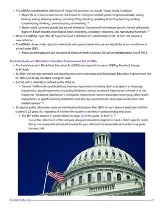 10AbilityPath.org
• The ADAAA broadened the definition of “major life activities” to include “major bodily functions:”
◊ Major life activities include but are not limited to “caring for oneself, performing manual tasks, seeing,
hearing, eating, sleeping, walking, standing, lifting, bending, speaking, breathing, learning, reading,
concentrating, thinking, communicating, and working.” 8
◊ Major bodily functions include but are not limited to “functions of the immune system, normal cell growth,
digestive, bowel, bladder, neurological, brain, respiratory, circulatory, endocrine, and reproductive functions.” 9
• While the ADAAA rejects the US Supreme Court’s definition of “substantially limits,” it does not provide a
new definition.
• The ADAAA also provides rights for individuals with special needs who are not eligible for accommodations in
school under IDEA:
◊ These accommodations are the same as those set forth in Section 504 of the Rehabilitation Act of 1973.
The Individuals with Disabilities Education Improvement Act of 2004
• The Individuals with Disabilities Education Act (IDEA) was signed into law in 1990 by President George
H. W. Bush.
• In 2004, the law was amended and reauthorized as the Individuals with Disabilities Education Improvement Act
of 2004 (IDEIA) by President George W. Bush.
• A child with a disability is defined by the IDEA as:
◊ General: “with intellectual disabilities, hearing impairments (including deafness), speech or language
impairments, visual impairments (including blindness), serious emotional disturbance (referred to in this
chapter as “emotional disturbance”), orthopedic impairments, autism, traumatic brain injury, other health
impairments, or specific learning disabilities; and who, by reason thereof, needs special education and
related services.” 10
• It requires public schools to create an Individualized Education Plan (IEP) for each student each year until the
student is 22 years old, regardless of whether the student is enrolled in postsecondary education.
◊ The IEP will be covered in greater detail on page 15 of this guide. In brief, it: 11
· Is a written statement of the uniquely designed education program to meet a child’s specific needs
· States the services the school will provide for your child and the reasonable annual learning goals
for your child
 