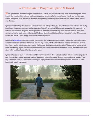12AbilityPath.org
A Transition in Progress: Lynne & David
When Lynne thinks about her 22-year-old son David’s future, she pictures him living in an urban setting near public
transit. She imagines him going to work each day doing something he loves and having friends and perhaps a girl-
friend. “Being able to go out and do whatever young twenty-something adult males do, that’s what I want him to
do,” she says.
Lynne started thinking about David’s future when he was in high school, but the path to this ideal future is still murky.
David is on the autism spectrum, but he doesn’t self-identify as having ASD and gets angry when his parents try to
talk with him about his diagnosis. While Lynne would like to see him eventually move into a supported living envi-
ronment where he could have a richer social life, David doesn’t want to leave home. He wouldn’t mind if his parents
moved out, but he’s quite happy in the house where he grew up.
David had WorkAbility training and travel training and also took classes at community college. He loves animals and
currently works as a volunteer at the local zoo one day a week, which is how often his parents can manage to drive
him there. He also volunteers online, helping the Humane Society track down the sale of illegal animal products. But
there aren’t many paying jobs working with animals, particularly for someone with David’s skills. While he wants vari-
ation in his workday, he can’t handle complex tasks.
Lynne wishes David could be out in the world more. Now that he’s done with school, he’s at home on his computer all
day. “I remember hearing someone say that about their kid and I thought, ‘I’m not going to let that happen,’” she
says. “And here I am – it’s happened!” Finding the right path for David is still a challenge so his transition to adult-
hood is still a work in progress.
 