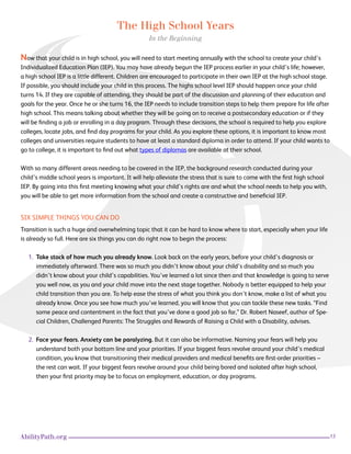 13AbilityPath.org
The High School Years
In the Beginning
Now that your child is in high school, you will need to start meeting annually with the school to create your child’s
Individualized Education Plan (IEP). You may have already begun the IEP process earlier in your child’s life; however,
a high school IEP is a little different. Children are encouraged to participate in their own IEP at the high school stage.
If possible, you should include your child in this process. The highs school level IEP should happen once your child
turns 14. If they are capable of attending, they should be part of the discussion and planning of their education and
goals for the year. Once he or she turns 16, the IEP needs to include transition steps to help them prepare for life after
high school. This means talking about whether they will be going on to receive a postsecondary education or if they
will be finding a job or enrolling in a day program. Through these decisions, the school is required to help you explore
colleges, locate jobs, and find day programs for your child. As you explore these options, it is important to know most
colleges and universities require students to have at least a standard diploma in order to attend. If your child wants to
go to college, it is important to find out what types of diplomas are available at their school.
With so many different areas needing to be covered in the IEP, the background research conducted during your
child’s middle school years is important. It will help alleviate the stress that is sure to come with the first high school
IEP. By going into this first meeting knowing what your child’s rights are and what the school needs to help you with,
you will be able to get more information from the school and create a constructive and beneficial IEP.
SIX SIMPLE THINGS YOU CAN DO
Transition is such a huge and overwhelming topic that it can be hard to know where to start, especially when your life
is already so full. Here are six things you can do right now to begin the process:
1. Take stock of how much you already know. Look back on the early years, before your child’s diagnosis or
immediately afterward. There was so much you didn’t know about your child’s disability and so much you
didn’t know about your child’s capabilities. You’ve learned a lot since then and that knowledge is going to serve
you well now, as you and your child move into the next stage together. Nobody is better equipped to help your
child transition than you are. To help ease the stress of what you think you don’t know, make a list of what you
already know. Once you see how much you’ve learned, you will know that you can tackle these new tasks. “Find
some peace and contentment in the fact that you’ve done a good job so far,” Dr. Robert Naseef, author of Spe-
cial Children, Challenged Parents: The Struggles and Rewards of Raising a Child with a Disability, advises.
2. Face your fears. Anxiety can be paralyzing. But it can also be informative. Naming your fears will help you
understand both your bottom line and your priorities. If your biggest fears revolve around your child’s medical
condition, you know that transitioning their medical providers and medical benefits are first-order priorities –
the rest can wait. If your biggest fears revolve around your child being bored and isolated after high school,
then your first priority may be to focus on employment, education, or day programs.
 