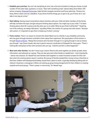14AbilityPath.org
3. Establish your priorities. You can’t do everything at once. Use a list and a timeline to help you choose a small
number of first-order tasks, questions, or issues. “Start with something small,” advises Mary Anne Ehlert, CFP,
whose company, Protected Tomorrows, helps families navigate transition and future planning. “Choose one
thing. Write it down and set a deadline. If you think of all the things you’ve got to do, you’ll never do it. Just
take it one step at a time.”
4. Start talking. Having casual conversations about transition with your child and other members of the family
will help normalize the topic and get everyone thinking about options. You might say to your child, “I’ve been
thinking about what life is going to be like when you’re an adult. What do you think it will be like?” “Anything
out of the ordinary, we always talk about,” says Mary Pilster, the mother of a young man with autism, “because
with autism, it’s important to give them a heads-up of what’s coming.”
5. Find a mentor. There’s no reason to reinvent the wheel. Reach out to a family in your disability community
who has gone through transition and talk to them about their experience. One good place to find mentors is
through Parent to Parent. “Always find someone who has been through it or is going through it now to mentor
you through,” says Teresa Jurado, who was a parent resource coordinator at Gatepath for many years. “There’s
nothing like sitting face-to-face with someone who can say, ‘I did this and this is what happened.’”
6. Work with other families. You don’t have to go it alone. Parents who work together can divide up tasks, share
information, and advocate as a group. They can also give each other breaks as needed and – most importantly
– devise new solutions. Dr. Naseef has seen families work together to create innovative answers for their chil-
dren when the existing options weren’t working. One group of families pooled their money to buy a franchise so
that their children with developmental delays would have a place to work; a typically developing sibling with an
interest in business is managing it. Others are setting up group living arrangements for their children or creating
carpools and social groups. “There’s power in community,” Dr. Naseef says.
 