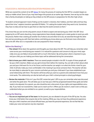 15AbilityPath.org
A SUCCESSFUL INDIVIDUALIZED EDUCATION PROGRAM (IEP)
While we covered the content of an IEP above, for many the process of creating the first IEP for a student begins as
early as middle school. Some of you may have begun this process at an earlier age. However, here we lay out the steps
that a family should plan on taking as they embark on the IEP process in preparation for life after high school.
“A student-centered approach means finding out the student’s interests, their hobbies, and their skills and how they
spend their time,” explains transition specialist Eli Poblitz. “It’s asking the student what they want to do. Sometimes
they have no idea and we have to give them an idea how the world connects to them.”
First, know that you are not the only parent unsure of what to expect and ask during your child’s first IEP. Since
preparing for an IEP seems daunting, many organizations have already stepped up to create guides to assist you with
the process. Rather than creating yet another list of what to do and what not to do, we searched through the other
lists and are providing you with their best advice, and letting you know where you can find even more information
about the IEP. After all, it is impossible to be over-prepared for these meetings.
Before the Meeting 14
• Plan ahead: Write down the questions and thoughts you have about the IEP. This will help you remember what-
came across your mind during your research. It is natural for questions and concerns to slip your mind, espe-
cially since you are likely to be provided with so much information. By writing down what is important to you
and your child, you are making sure these topics will be addressed during the conversation.
• Get to know your child’s teachers: There are several people included in the IEP. A couple of these people will
be your child’s teachers. Make sure you get to know them before the meeting. You can talk to them about what
you and your child want for his or her future, and the teacher can weigh in on what she thinks is best for your
child. It will also make you more comfortable in the meeting if you know someone there. The teacher will also
be more likely to advocate for your concerns and what you and your child want if you have established a per-
sonal relationship with them. The teacher will know what you want as a parent and understand more how your
mind works. This relationship can also be built with your child’s school principal or school psychologist.
• Review the materials: If this isn’t your first IEP, review last year’s IEP so you can remember what was discussed
and what the goals were. This will allow you to see how your child has progressed toward these goals and what
needs to be adjusted. As a parent, you also should be sent a document of your rights and responsibilities annu-
ally. If you have not received this, make sure to reach out for it. When you do receive it, read it over so that you
understand what you are entitled to as a parent, as well as your responsibilities.
During the Meeting
• You are an important part of the team: As the parent, you are allowed to be part of the IEP by law. You also
know your child better than anyone else at the meeting. While you may not have the professional experience
that your child’s teachers and school officials have, you have the personal experience. Do not feel like this
makes your voice and opinion any less important.
 