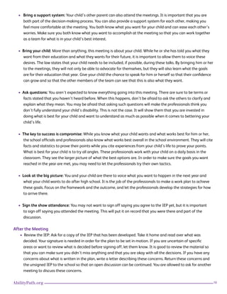16AbilityPath.org
• Bring a support system: Your child’s other parent can also attend the meetings. It is important that you are
both part of the decision-making process. You can also provide a support system for each other, making you
feel more comfortable at the meeting. You both know what you want for your child and can ease each other’s
worries. Make sure you both know what you want to accomplish at the meeting so that you can work together
as a team for what is in your child’s best interest.
• Bring your child: More than anything, this meeting is about your child. While he or she has told you what they
want from their education and what they wants for their future, it is important to allow them to voice these
desires. The law states that your child needs to be included, if possible, during these talks. By bringing him or her
to the meetings, they will not only be able to advocate for themselves, but they will also learn what the goals
are for their education that year. Give your child the chance to speak for him or herself so that their confidence
can grow and so that the other members of the team can see that this is also what they want.
• Ask questions: You aren’t expected to know everything going into this meeting. There are sure to be terms or
facts stated that you haven’t heard before. When this happens, don’t be afraid to ask the others to clarify and
explain what they mean. You may be afraid that asking such questions will make the professionals think you
don’t fully understand your child’s disability. This is not the case. It will show them that you are invested in
doing what is best for your child and want to understand as much as possible when it comes to bettering your
child’s life.
• The key to success is compromise: While you know what your child wants and what works best for him or her,
the school officials and professionals also know what works best overall in the school environment. They will cite
facts and statistics to prove their points while you cite experiences from your child’s life to prove your points.
What is best for your child is to try all angles. These professionals work with your child on a daily basis in the
classroom. They see the larger picture of what the best options are. In order to make sure the goals you want
reached in the year are met, you may need to let the professionals try their own tactics.
• Look at the big picture: You and your child are there to voice what you want to happen in the next year and
what your child wants to do after high school. It is the job of the professionals to make a work plan to achieve
these goals. Focus on the framework and the outcome, and let the professionals develop the strategies for how
to arrive there.
• Sign the show attendance: You may not want to sign off saying you agree to the IEP yet, but it is important
to sign off saying you attended the meeting. This will put it on record that you were there and part of the
discussion.
After the Meeting
• Review the IEP: Ask for a copy of the IEP that has been developed. Take it home and read over what was
decided. Your signature is needed in order for the plan to be set in motion. If you are uncertain of specific
areas or want to review what is decided before signing off, let them know. It is good to review the material so
that you can make sure you didn’t miss anything and that you are okay with all the decisions. If you have any
concerns about what is written in the plan, write a letter describing these concerns. Return these concerns and
the unsigned IEP to the school so that an open discussion can be continued. You are allowed to ask for another
meeting to discuss these concerns.
 