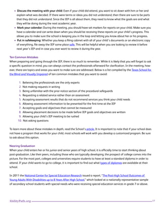 17AbilityPath.org
• Discuss the meeting with your child: Even if your child did attend, you want to sit down with him or her and
explain what was decided. If there were terms or ideas you did not understand, then there are sure to be parts
that they did not understand. Since the IEP is all about them, they need to know what the goals are and what
they will be doing during the next academic year.
• Mark your calendar: During the meeting, you should have set markers for reports on your child. Make sure you
have a calendar and can write down when you should be receiving these reports on your child’s progress. This
allows you to make sure the school is keeping you in the loop and letting you know about her or his progress.
• Put in safekeeping: Whether you keep a filing cabinet with all of your child’s documents or an electronic copy
of everything, file away the IEP some place safe. This will be helpful when you are looking to review it before
next year’s IEP and in case you ever want to review it during the year.
Ten Common Mistakes
When preparing and going through the IEP, there is so much to remember. While it is likely that you will forget to ask
a specific question in mind, you can always contact the professionals afterward for clarification. In the meeting, how-
ever, there are topics and areas you want to make sure are addressed. Below is a list compiled by the Texas School for
the Blind and Visually Impaired of ten common mistakes that you want to avoid:
1. Believing the professionals are the only experts
2. Not making requests in writing
3. Being unfamiliar with the prior notice section of the procedural safeguards
4. Requesting a related service rather than an assessment
5. Accepting assessment results that do not recommend services you think your child needs
6. Allowing assessment information to be presented for the first time at the IEP
7. Accepting goals and objectives that cannot be measured
8. Allowing placement decisions to be made before IEP goals and objectives are written
9. Allowing your child’s IEP meeting to be rushed
10. Not asking questions
To learn more about these mistakes in depth, read the School’s article. It is important to note that if your school does
not have a program that works for your child, most schools will work with you develop a customized program. Be sure
to ask about this option.
Nearing Graduation
When your child enters her or his junior and senior years of high school, it is officially time to start thinking about
post-graduation. Like their peers, including those who are typically developing, the prospect of college comes into the
picture. For the most part, colleges and universities require students to have at least a standard diploma in order to
attend. If your child wants to go to college, it is important to find out what types of diplomas are available at their
school.
In 2011 the National Center for Special Education Research issued a report, “The Post-High School Outcomes of
Young Adults With Disabilities up to 8 Years After High School,” which looked at a nationally representative sample
of secondary school students with special needs who were receiving special education services in grade 7 or above.
 