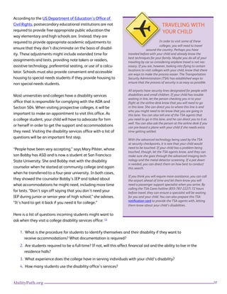 20AbilityPath.org
According to the US Department of Education’s Office of
Civil Rights, postsecondary educational institutions are not
required to provide free appropriate public education the
way elementary and high schools are. Instead, they are
required to provide appropriate academic adjustments to
ensure that they don’t discriminate on the basis of disabil-
ity. These adjustments might include extended time for
assignments and tests, providing note takers or readers,
assistive technology, preferential seating, or use of a calcu-
lator. Schools must also provide convenient and accessible
housing to special needs students if they provide housing to
non special needs students.
Most universities and colleges have a disability services
office that is responsible for complying with the ADA and
Section 504. When visiting prospective colleges, it will be
important to make an appointment to visit this office. As
a college student, your child will have to advocate for him
or herself in order to get the support and accommodations
they need. Visiting the disability services office with a list of
questions will be an important first step.
“People have been very accepting,” says Mary Pilster, whose
son Bobby has ASD and is now a student at San Francisco
State University. She and Bobby met with the disability
counselor when he started at community college and again
when he transferred to a four-year university. In both cases,
they showed the counselor Bobby’s IEP and talked about
what accommodations he might need, including more time
for tests. “Don’t sign off saying that you don’t need your
IEP during junior or senior year of high school,” she advises.
“It’s hard to get it back if you need it for college.”
Here is a list of questions incoming students might want to
ask when they visit a college disability services office: 15
1. What is the procedure for students to identify themselves and their disability if they want to
receive accommodations? What documentation is required?
2. Are students required to be a full-time? If not, will this affect financial aid and the ability to live in the
residence halls?
3. What experience does the college have in serving individuals with your child’s disability?
4. How many students use the disability office’s services?
TRAVELING WITH
YOUR CHILD
In order to visit some of these
colleges, you will need to travel
around the country. Perhaps you have
traveled before with your child and already know the
best techniques for your family. Maybe you do all of your
traveling by car so considering airplane travel is not nec-
essary. If you are, however, looking into flying to certain
locations to visit colleges with your child, know that there
are ways to make the process easier. The Transportation
Security Administration (TSA) has established ways to
ensure that the process of security is as easy as possible.
All airports have security lines designated for people with
disabilities and small children. If your child has trouble
waiting in line, let the person checking you in to your
flight at the airline desk know that you will need to go
in this lane. She can direct you to where this line is and
who you might need to let know that you are going in
this lane. You can also tell one of the TSA agents that
you need to go in this lane, and he can direct you to it as
well. You can also ask the person at the airline desk if you
can pre-board a plane with your child if she needs extra
time getting settled.
With the advanced technology being used by the TSA
at security checkpoints, it is rare that your child would
need to be touched. If your child has a problem being
touched, though, let the TSA agents know, and they can
make sure she goes through the advanced imaging tech-
nology and the metal detector screening. If a pat down
is needed, you can direct them on how best to conduct
this search.
If you think you will require more assistance, you can call
the airport ahead of time and let them know you will
need a passenger support specialist when you arrive. By
calling the TSA Cares hotline (855-787-2227) 72 hours
before travel, they can ensure a specialist will be waiting
for you and your child. You can also prepare this TSA
notification card to provide the TSA agents with, letting
them know about your child’s disabilities.
 