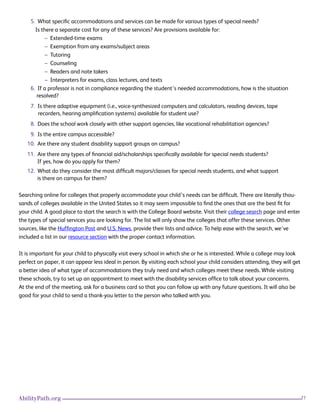21AbilityPath.org
5. What specific accommodations and services can be made for various types of special needs?
Is there a separate cost for any of these services? Are provisions available for:
– Extended-time exams
– Exemption from any exams/subject areas
– Tutoring
– Counseling
– Readers and note takers
– Interpreters for exams, class lectures, and texts
6. If a professor is not in compliance regarding the student’s needed accommodations, how is the situation 		
resolved?
7. Is there adaptive equipment (i.e., voice-synthesized computers and calculators, reading devices, tape
recorders, hearing amplification systems) available for student use?
8. Does the school work closely with other support agencies, like vocational rehabilitation agencies?
9. Is the entire campus accessible?
10. Are there any student disability support groups on campus?
11. Are there any types of financial aid/scholarships specifically available for special needs students?
If yes, how do you apply for them?
12. What do they consider the most difficult majors/classes for special needs students, and what support
is there on campus for them?
Searching online for colleges that properly accommodate your child’s needs can be difficult. There are literally thou-
sands of colleges available in the United States so it may seem impossible to find the ones that are the best fit for
your child. A good place to start the search is with the College Board website. Visit their college search page and enter
the types of special services you are looking for. The list will only show the colleges that offer these services. Other
sources, like the Huffington Post and U.S. News, provide their lists and advice. To help ease with the search, we’ve
included a list in our resource section with the proper contact information.
It is important for your child to physically visit every school in which she or he is interested. While a college may look
perfect on paper, it can appear less ideal in person. By visiting each school your child considers attending, they will get
a better idea of what type of accommodations they truly need and which colleges meet these needs. While visiting
these schools, try to set up an appointment to meet with the disability services office to talk about your concerns.
At the end of the meeting, ask for a business card so that you can follow up with any future questions. It will also be
good for your child to send a thank-you letter to the person who talked with you.
 