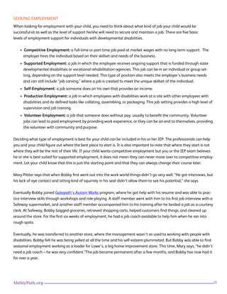 25AbilityPath.org
SEEKING EMPLOYMENT
When looking for employment with your child, you need to think about what kind of job your child would be
successful at as well as the level of support he/she will need to secure and maintain a job. There are five basic
levels of employment support for individuals with developmental disabilities.
• Competitive Employment: a full-time or part-time job paid at market wages with no long-term support. The
employer hires the individual based on their skillset and needs of the business.
• Supported Employment: a job in which the employee receives ongoing support that is funded through state
developmental disabilities or vocational rehabilitation agencies. This job can be in an individual or group set-
ting, depending on the support level needed. This type of position also meets the employer’s business needs
and can still include “job carving,” where a job is created to meet the unique skillset of the individual.
• Self-Employment: a job someone does on his own that provides an income.
• Production Employment: a job in which employees with disabilities work at a site with other employees with
disabilities and do defined tasks like collating, assembling, or packaging. This job setting provides a high level of
supervision and job training.
• Volunteer Employment: a job that someone does without pay, usually to benefit the community. Volunteer
jobs can lead to paid employment by providing work experience, or they can be an end to themselves, providing
the volunteer with community and purpose.
Deciding what type of employment is best for your child can be included in his or her IEP. The professionals can help
you and your child figure out where the best place to start is. It is also important to note that where they start is not
where they will be the rest of their life. If your child wants competitive employment but you or the IEP team believes
he or she is best suited for supported employment, it does not mean they can never move over to competitive employ-
ment. Let your child know that this is just the starting point and that they can always change their course later.
Mary Pilster says that when Bobby first went out into the work world things didn’t go very well. “He got interviews, but
his lack of eye contact and sitting kind of squirrely in his seat didn’t allow them to see his potential,” she says.
Eventually Bobby joined Gatepath’s Autism Works program, where he got help with his resume and was able to prac-
tice interview skills through workshops and role-playing. A staff member went with him to his first job interview with a
Safeway supermarket, and another staff member accompanied him to his training after he landed a job as a courtesy
clerk. At Safeway, Bobby bagged groceries, retrieved shopping carts, helped customers find things, and cleaned up
around the store. For the first six weeks of employment, he had a job coach available to help him when he ran into
rough spots.
Eventually, he was transferred to another store, where the management wasn’t as used to working with people with
disabilities. Bobby felt he was being yelled at all the time and his self-esteem plummeted. But Bobby was able to find
seasonal employment working as a loader for Lowe’s, a big home improvement store. This time, Mary says, “he didn’t
need a job coach – he was very confident.”The job became permanent after a few months, and Bobby has now had it
for over a year.
 