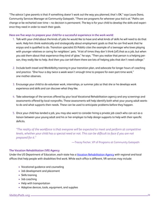26AbilityPath.org
“The advice I give parents is that if something doesn’t work out the way you planned, that’s OK,” says Laura Dana,
Community Services Manager at Community Gatepath. “There are programs for wherever your kid is at.” Paths can
change or be recharted over time – no decision is permanent. The key is for your child to develop the skills and experi-
ence they need in order to reach their goals.
Here are five ways to prepare your child for a successful experience in the work world:
1. Talk with your child about the kinds of jobs he would like to have and what kinds of skills he will need to do that
work. Help him think realistically and strategically about employment goals so that he can find work that he
enjoys and is qualified to do. Transition specialist Eli Poblitz cites the example of a teenager who loves playing
with younger relatives or caring for neighbors’ pets. “A lot of times they don’t think [of] that as a job, but when
you ask them about that experience they kind of glow,” he says. “Then you realize that person is a helping per-
son, they really like to help. And then you can tell them there are lots of helping jobs that don’t need college.”
2. Include both travel and WorkAbility training in your transition plan, and advocate for longer hours of coaching
and practice. “One hour a day twice a week wasn’t enough time to prepare for even part-time work,”
one mother observes.
3. Encourage your child to do volunteer work, internships, or summer jobs so that she or he develops work
experience and skills and can discover what they like.
4. Take advantage of the services offered by your local Vocational Rehabilitation agency and any screenings and
assessments offered by local nonprofits. These assessments will help identify both what your young adult wants
to do and what supports their needs. These can be used to anticipate problems before they happen.
5. Once your child has landed a job, you may also want to consider hiring a private job coach who can act as a
liaison between your young adult and his or her employer to help design supports to help with their specific
deficits.
“The reality of the workforce is that everyone will be expected to meet and perform at competitive
levels, whether your child has a special need or not. This can be difficult to face if you are not
prepared for it.”
—Tracey Fecher, VP of Programs at Community Gatepath
The Vocation Rehabilitation (VR) Agency
Under the US Department of Education, each state has a Vocation Rehabilitation Agency with regional and local
offices that help people with disabilities find work. While each office is different, VR services may include:
• Vocational guidance and counseling
• Job development and placement
• Skills training
• Job coaching
• Help with transportation
• Adaptive devices, tools, equipment, and supplies
 
