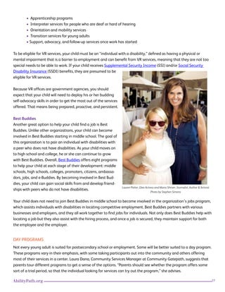 27AbilityPath.org
• Apprenticeship programs
• Interpreter services for people who are deaf or hard of hearing
• Orientation and mobility services
• Transition services for young adults
• Support, advocacy, and follow-up services once work has started
To be eligible for VR services, your child must be an “individual with a disability,” defined as having a physical or
mental impairment that is a barrier to employment and can benefit from VR services, meaning that they are not too
special needs to be able to work. If your child receives Supplemental Security Income (SSI) and/or Social Security
Disability Insurance (SSDI) benefits, they are presumed to be
eligible for VR services.
Because VR offices are government agencies, you should
expect that your child will need to deploy his or her budding
self-advocacy skills in order to get the most out of the services
offered. That means being prepared, proactive, and persistent.
Best Buddies
Another great option to help your child find a job is Best
Buddies. Unlike other organizations, your child can become
involved in Best Buddies starting in middle school. The goal of
this organization is to pair an individual with disabilities with
a peer who does not have disabilities. As your child moves on
to high school and college, he or she can continue to grow
with Best Buddies. Overall, Best Buddies offers eight programs
to help your child at each stage of their development: middle
schools, high schools, colleges, promoters, citizens, ambassa-
dors, jobs, and e-Buddies. By becoming involved in Best Bud-
dies, your child can gain social skills from and develop friend-
ships with peers who do not have disabilities.
Your child does not need to join Best Buddies in middle school to become involved in the organization’s jobs program,
which assists individuals with disabilities in locating competitive employment. Best Buddies partners with various
businesses and employers, and they all work together to find jobs for individuals. Not only does Best Buddies help with
locating a job but they also assist with the hiring process, and once a job is secured, they maintain support for both
the employee and the employer.
DAY PROGRAMS
Not every young adult is suited for postsecondary school or employment. Some will be better suited to a day program.
These programs vary in their emphasis, with some taking participants out into the community and others offering
most of their services in a center. Laura Dana, Community Services Manager at Community Gatepath, suggests that
parents tour different programs to get a sense of the options. “Parents should see whether the program offers some
sort of a trial period, so that the individual looking for services can try out the program,” she advises.
Lauren Potter, Glee Actress and Maria Shriver, Journalist, Author & Activist.
Photo by Stephen Simons
 