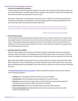 28AbilityPath.org
There are three broad categories of programs:
1. Community Integration(CI) programs
In these programs, participants spend the majority of each day in the community. They may be involved in vol-
unteer work, participate in recreation opportunities, or engage in other activities. They are best for people who
like variety and activity and enjoy being in the community.
Participants might take art or cooking classes, visit senior centers, or help out in an elementary school. Dana
notes that one advantage of these programs is that by bringing people with intellectual disabilities into the
world, they help create a more tolerant and welcoming society.
“People with special needs are just like you and me, and want to be a part of the community.
Community inclusion is a key component of our work and we strive to create this for everyone.”
—Sheryl Young, CEO Community Gatepath
2. Center-Based programs
In these programs, participants spend the majority of their time at a center or home base. The range of activ-
ities usually includes arts and crafts, exercise, and volunteer work along with a couple of community trips each
month. These programs are good for people who do not like much change in their routine and feel less com-
fortable out in the community. Parents should see if there’s a clear continuum of growth in the program, with
demonstrated goals and outcomes.
3. Adult Day Health Care (ADHC)
Services in these programs are provided at a home base and often include health monitoring, socialization,
recreation, dietary consultation, and rehabilitative training. ADHC programs have a diverse group of adults, as
many of the programs enroll persons who are elderly and/or people who need close supervision to remain safe.
When exploring the different day programs for your child, you will want to compare what each of them offers.
While visiting them, bring a notepad with you and take notes about what you like and don’t like. You can also
keep to standard questions you would like to ask at each of them so that you can find out the same information
from each.
The Special School District of St. Louis County in Missouri provides five important areas for you to examine 		
when visiting day programs: 16
1. Funding: How is the program paid for? Are there costs to the individual?
2. Transportation: Does the program provide transportation to and from home?
3. Experience: How long has the program been around? Do they have any big changes planned?
How long have their most senior staff members been in the field?
4. Staff-to-Client Ratio: How many clients/participants does each staffer supervise?
5. Community Experiences: Do they take their clients into the community and if so, how often
and for how long each time?
 