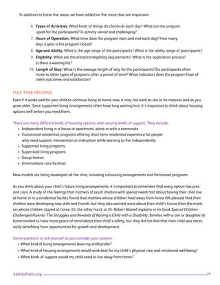 29AbilityPath.org
In addition to these five areas, we have added on five more that are important:
6. Types of Activities: What kinds of things do clients do each day? What are the program
goals for the participants? Is activity varied and challenging?
7. Hours of Operation: What time does the program start and end each day? How many
days a year is the program closed?
8. Age and Ability: What is the age range of the participants? What is the ability range of participants?
9. Eligibility: What are the entrance/eligibility requirements? What is the application process?
Is there a waiting list?
10. Length of Stay: What is the average length of stay for the participants? Do participants often
move to other types of programs after a period of time? What indicators does the program have of 		
client outcomes and satisfaction?
FULL-TIME HOUSING
Even if it works well for your child to continue living at home now, it may not work as she or he matures and as you
grow older. Since supported living arrangements often have long waiting lists, it’s important to think about housing
options well before you need them.
There are many different kinds of housing options, with varying levels of support. They include:
• Independent living in a house or apartment, alone or with a roommate
• Transitional residential programs offering short-term residential experience for people
who need support, intervention or instruction while learning to live independently
• Supported living programs
• Supervised living programs
• Group homes
• Intermediate care facilities
New models are being developed all the time, including cohousing arrangements and farmstead programs.
As you think about your child’s future living arrangements, it’s important to remember that every option has pros
and cons. A study of the feelings that mothers of adult children with special needs had about having their child live
at home or in a residential facility found that mothers whose children lived away from home felt pleased that their
children were developing new skills and friends, but they also worried more about their child’s future than the moth-
ers whose children stayed at home. On the other hand, as Dr. Robert Naseef explains in his book Special Children,
Challenged Parents: The Struggles and Rewards of Raising a Child with a Disability, families with a son or daughter at
home tended to have more peace of mind about their child’s safety, but they did not feel that their child was neces-
sarily benefiting from opportunities for growth and development.
Some questions to ask yourself as you consider your options:
• What kind of living arrangements does my child prefer?
• What kind of housing arrangements would work best for my child’s physical care and emotional well-being?
• What kinds of support would my child need to live away from home?
 