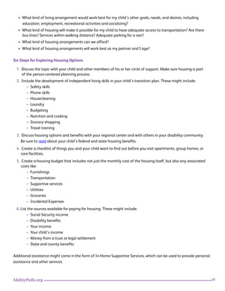 30AbilityPath.org
• What kind of living arrangement would work best for my child’s other goals, needs, and desires, including
education, employment, recreational activities and socializing?
• What kind of housing will make it possible for my child to have adequate access to transportation? Are there
bus lines? Services within walking distance? Adequate parking for a van?
• What kind of housing arrangements can we afford?
• What kind of housing arrangements will work best as my partner and I age?
Six Steps for Exploring Housing Options
1. Discuss the topic with your child and other members of his or her circle of support. Make sure housing is part
of the person-centered planning process.
2. Include the development of independent living skills in your child’s transition plan. These might include:
– Safety skills
– Phone skills
– Housecleaning
– Laundry
– Budgeting
– Nutrition and cooking
– Grocery shopping
– Travel training
3. Discuss housing options and benefits with your regional center and with others in your disability community.
Be sure to read about your child’s federal and state housing benefits.
4. Create a checklist of things you and your child want to find out before you visit apartments, group homes, or
care facilities.
5. Create a housing budget that includes not just the monthly cost of the housing itself, but also any associated
costs like:
– Furnishings
– Transportation
– Supportive services
– Utilities
– Groceries
– Incidental Expenses
6. List the sources available for paying for housing. These might include:
– Social Security income
– Disability benefits
– Your income
– Your child’s income
– Money from a trust or legal settlement
– State and county benefits
Additional assistance might come in the form of In-Home Supportive Services, which can be used to provide personal
assistance and other services.
 