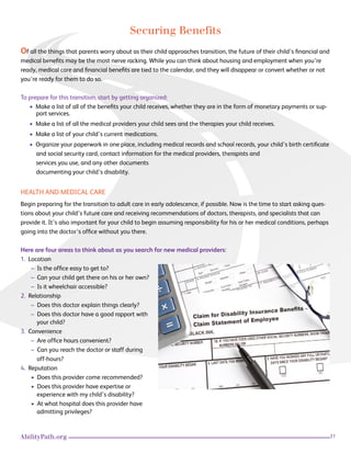 31AbilityPath.org
Securing Benefits
Of all the things that parents worry about as their child approaches transition, the future of their child’s financial and
medical benefits may be the most nerve racking. While you can think about housing and employment when you’re
ready, medical care and financial benefits are tied to the calendar, and they will disappear or convert whether or not
you’re ready for them to do so.
To prepare for this transition, start by getting organized:
• Make a list of all of the benefits your child receives, whether they are in the form of monetary payments or sup-
port services.
• Make a list of all the medical providers your child sees and the therapies your child receives.
• Make a list of your child’s current medications.
• Organize your paperwork in one place, including medical records and school records, your child’s birth certificate
and social security card, contact information for the medical providers, therapists and
services you use, and any other documents
documenting your child’s disability.
HEALTH AND MEDICAL CARE
Begin preparing for the transition to adult care in early adolescence, if possible. Now is the time to start asking ques-
tions about your child’s future care and receiving recommendations of doctors, therapists, and specialists that can
provide it. It’s also important for your child to begin assuming responsibility for his or her medical conditions, perhaps
going into the doctor’s office without you there.
Here are four areas to think about as you search for new medical providers:
1. Location
– Is the office easy to get to?
– Can your child get there on his or her own?
– Is it wheelchair accessible?
2. Relationship
– Does this doctor explain things clearly?
– Does this doctor have a good rapport with .
your child?
3. Convenience
– Are office hours convenient?
– Can you reach the doctor or staff during .
off-hours?
4. Reputation
• Does this provider come recommended?
• Does this provider have expertise or
experience with my child’s disability?
• At what hospital does this provider have .
admitting privileges?
 