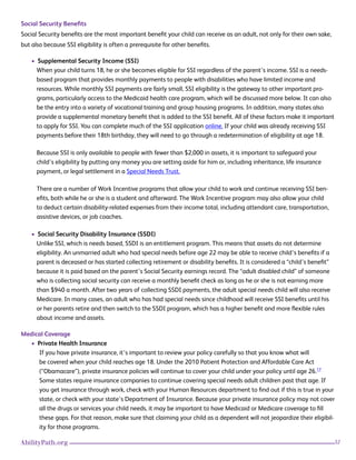 32AbilityPath.org
Social Security Benefits
Social Security benefits are the most important benefit your child can receive as an adult, not only for their own sake,
but also because SSI eligibility is often a prerequisite for other benefits.
• Supplemental Security Income (SSI)
When your child turns 18, he or she becomes eligible for SSI regardless of the parent’s income. SSI is a needs-
based program that provides monthly payments to people with disabilities who have limited income and
resources. While monthly SSI payments are fairly small, SSI eligibility is the gateway to other important pro-
grams, particularly access to the Medicaid health care program, which will be discussed more below. It can also
be the entry into a variety of vocational training and group housing programs. In addition, many states also
provide a supplemental monetary benefit that is added to the SSI benefit. All of these factors make it important
to apply for SSI. You can complete much of the SSI application online. If your child was already receiving SSI
payments before their 18th birthday, they will need to go through a redetermination of eligibility at age 18.
Because SSI is only available to people with fewer than $2,000 in assets, it is important to safeguard your
child’s eligibility by putting any money you are setting aside for him or, including inheritance, life insurance
payment, or legal settlement in a Special Needs Trust.
There are a number of Work Incentive programs that allow your child to work and continue receiving SSI ben-
efits, both while he or she is a student and afterward. The Work Incentive program may also allow your child
to deduct certain disability-related expenses from their income total, including attendant care, transportation,
assistive devices, or job coaches.
• Social Security Disability Insurance (SSDI)
Unlike SSI, which is needs based, SSDI is an entitlement program. This means that assets do not determine
eligibility. An unmarried adult who had special needs before age 22 may be able to receive child’s benefits if a
parent is deceased or has started collecting retirement or disability benefits. It is considered a “child’s benefit”
because it is paid based on the parent’s Social Security earnings record. The “adult disabled child” of someone
who is collecting social security can receive a monthly benefit check as long as he or she is not earning more
than $940 a month. After two years of collecting SSDI payments, the adult special needs child will also receive
Medicare. In many cases, an adult who has had special needs since childhood will receive SSI benefits until his
or her parents retire and then switch to the SSDI program, which has a higher benefit and more flexible rules
about income and assets.
Medical Coverage
• Private Health Insurance
If you have private insurance, it’s important to review your policy carefully so that you know what will
be covered when your child reaches age 18. Under the 2010 Patient Protection and Affordable Care Act
(“Obamacare”), private insurance policies will continue to cover your child under your policy until age 26.17
Some states require insurance companies to continue covering special needs adult children past that age. If
you get insurance through work, check with your Human Resources department to find out if this is true in your
state, or check with your state’s Department of Insurance. Because your private insurance policy may not cover
all the drugs or services your child needs, it may be important to have Medicaid or Medicare coverage to fill
these gaps. For that reason, make sure that claiming your child as a dependent will not jeopardize their eligibil-
ity for those programs.
 