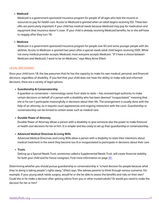 33AbilityPath.org
• Medicaid
Medicaid is a government-sponsored insurance program for people of all ages who lack the income or
resources to pay for health care. Access to Medicaid is granted when an adult begins receiving SSI. These ben-
efits are particularly important if your child has medical needs because Medicaid may pay for medication and
equipment that insurance doesn’t cover. If your child is already receiving Medicaid benefits, he or she will have
to reapply after they turn 18.
• Medicare
Medicare is a government-sponsored insurance program for people over 65 and some younger people with dis-
abilities. Access to Medicare is granted two years after a special needs adult child begins receiving SSDI. While
not every medical provider accepts Medicaid, most everyone accepts Medicare. “If I have a choice between
Medicare and Medicaid, I want to be on Medicare,” says Mary Anne Ehlert.
LEGAL DECISIONS
Once your child turns 18, the law presumes that he has the capacity to make his own medical, personal, and financial
decisions, regardless of disability. If you feel that your child does not have the ability to make safe and informed
decisions, there are a variety of legal options.
• Guardianship & Conservatorship
A guardian or conservator – terminology varies from state to state – has received legal authority to make
certain decisions on behalf of a person with a disability who has been deemed “incapacitated,” meaning that
she or he can’t participate meaningfully in decisions about their life. The arrangement is usually done with the
help of an attorney, as it requires court appearances and ongoing interaction with the court. Guardianship or
conservatorship can be limited to certain areas such as medical care.
• Durable Power of Attorney
Durable Power of Attorney allows a person with a disability to give someone else the power to make financial
or health care decisions for her or him. It is simpler and less costly to set up than guardianship or conservatorship.
• Advanced Medical Directives & Living Wills
Advanced Medical Directives and Living Wills allow a person with a disability to state their intentions about
medical treatment in the event they become too ill or incapacitated to participate in decisions about their care.
• Trusts
Setting up a Special Needs Trust, sometimes called a Supplemental Needs Trust, will create financial stability
for both your child and for future caregivers. Find more information on page 37.
Determining whether you should pursue guardianship or conservatorship is “a hard decision for people because what
they’re doing is taking people’s rights away,” Ehlert says. She advises parents to think through various scenarios. For
example, if your young adult needs surgery, would he or she be able to assess the benefits and risks on their own?
Could she or he make a decision after getting advice from you or other trusted adults? Or would you need to make the
decision for her or him?
 