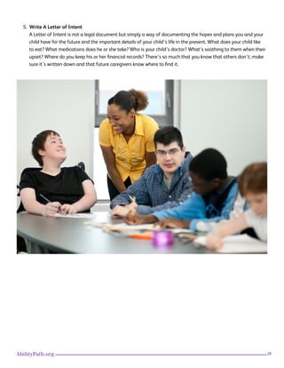 38AbilityPath.org
5. Write A Letter of Intent
A Letter of Intent is not a legal document but simply a way of documenting the hopes and plans you and your
child have for the future and the important details of your child’s life in the present. What does your child like
to eat? What medications does he or she take? Who is your child’s doctor? What’s soothing to them when their
upset? Where do you keep his or her financial records? There’s so much that you know that others don’t; make
sure it’s written down and that future caregivers know where to find it.
Photo
 