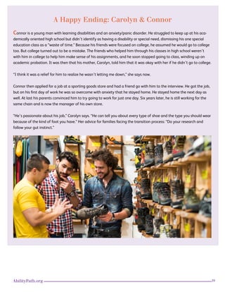 39AbilityPath.org
A Happy Ending: Carolyn & Connor
Connor is a young man with learning disabilities and an anxiety/panic disorder. He struggled to keep up at his aca-
demically oriented high school but didn’t identify as having a disability or special need, dismissing his one special
education class as a “waste of time.” Because his friends were focused on college, he assumed he would go to college
too. But college turned out to be a mistake. The friends who helped him through his classes in high school weren’t
with him in college to help him make sense of his assignments, and he soon stopped going to class, winding up on
academic probation. It was then that his mother, Carolyn, told him that it was okay with her if he didn’t go to college.
“I think it was a relief for him to realize he wasn’t letting me down,” she says now.
Connor then applied for a job at a sporting goods store and had a friend go with him to the interview. He got the job,
but on his first day of work he was so overcome with anxiety that he stayed home. He stayed home the next day as
well. At last his parents convinced him to try going to work for just one day. Six years later, he is still working for the
same chain and is now the manager of his own store.
“He’s passionate about his job,” Carolyn says. “He can tell you about every type of shoe and the type you should wear
because of the kind of foot you have.” Her advice for families facing the transition process: “Do your research and
follow your gut instinct.”
 