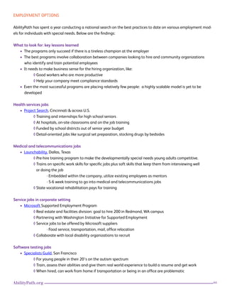44AbilityPath.org
EMPLOYMENT OPTIONS
AbilityPath has spent a year conducting a national search on the best practices to date on various employment mod-
els for individuals with special needs. Below are the findings:
What to look for: key lessons learned
• The programs only succeed if there is a tireless champion at the employer
• The best programs involve collaboration between companies looking to hire and community organizations
who identify and train potential employees
• It needs to make business sense for the hiring organization, like:
◊ Good workers who are more productive
◊ Help your company meet compliance standards
• Even the most successful programs are placing relatively few people: a highly scalable model is yet to be
developed
Health services jobs
• Project Search, Cincinnati & across U.S.
◊ Training and internships for high school seniors
◊ At hospitals, on-site classrooms and on the job training
◊ Funded by school districts out of senior year budget
◊ Detail-oriented jobs like surgical set preparation, stocking drugs by bedsides
Medical and telecommunications jobs
• Launchability, Dallas, Texas
◊ Pre-hire training program to make the developmentally special needs young adults competitive.
◊ Trains on specific work skills for specific jobs plus soft skills that keep them from interviewing well
or doing the job
· Embedded within the company, utilize existing employees as mentors
· 5-6 week training to go into medical and telecommunications jobs
◊ State vocational rehabilitation pays for training
Service jobs in corporate setting
• Microsoft Supported Employment Program
◊ Real estate and facilities division: goal to hire 200 in Redmond, WA campus
◊ Partnering with Washington Initiative for Supported Employment
◊ Service jobs to be offered by Microsoft suppliers
· Food service, transportation, mail, office relocation
◊ Collaborate with local disability organizations to recruit
Software testing jobs
• Specialists Guild, San Francisco
◊ For young people in their 20’s on the autism spectrum
◊ Train, assess their abilities and give them real world experience to build a resume and get work
◊ When hired, can work from home if transportation or being in an office are problematic
 