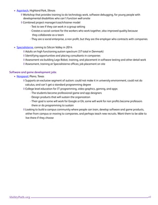 45AbilityPath.org
• Aspiritech, Highland Park, Illinois
◊ Workshop that provides training to do technology work, software debugging, for young people with
developmental disabilities who can’t function well onsite
◊ Combined project manager/coach/trainer model
· Test to see if they can work in a group setting
· Creates a social context for the workers who work together, also improved quality because
they collaborate as a team
· They are a social enterprise, a non profit, but they are the employer who contracts with companies
• Specialisterne, coming to Silicon Valley in 2014
◊ Adults on high functioning autism spectrum (37 total in Denmark)
◊ Identifying opportunities and placing consultants in companies
◊ Assessment via building Lego Robot, training, and placement in software testing and other detail work
◊ Assessment, training at Specialisterne offices; job placement on site
Software and game development jobs
• Nonpareil, Plano, Texas
◊ Supports an exclusive segment of autism: could not make it in university environment, could not do 		
calculus, and can’t get a standard programming degree
◊ College level education for IT programming, video graphics, gaming, and apps
· The students become professional game and app designers
· Design products that will sustain the organization
· Their goal is some will work for Google or EA, some will work for non profits become professors 		
there or do programming to sustain
◊ Looking to build a campus community where people can train, develop software and game products,
either from campus or moving to companies, and perhaps teach new recruits. Want them to be able to
live there if they choose
 
