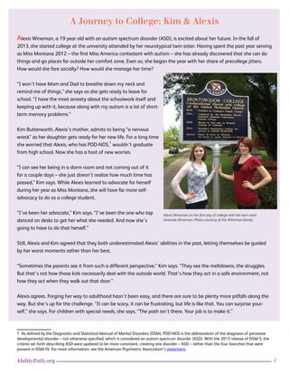 2AbilityPath.org
A Journey to College: Kim & Alexis
Alexis Wineman, a 19 year old with an autism spectrum disorder (ASD), is excited about her future. In the fall of
2013, she started college at the university attended by her neurotypical twin sister. Having spent the past year serving
as Miss Montana 2012 – the first Miss America contestant with autism – she has already discovered that she can do
things and go places far outside her comfort zone. Even so, she began the year with her share of precollege jitters.
How would she fare socially? How would she manage her time?
“I won’t have Mom and Dad to breathe down my neck and
remind me of things,” she says as she gets ready to leave for
school. “I have the most anxiety about the schoolwork itself and
keeping up with it, because along with my autism is a lot of short-
term memory problems.”
Kim Butterworth, Alexis’s mother, admits to being “a nervous
wreck” as her daughter gets ready for her new life. For a long time
she worried that Alexis, who has PDD-NOS,1
wouldn’t graduate
from high school. Now she has a host of new worries.
“I can see her being in a dorm room and not coming out of it
for a couple days – she just doesn’t realize how much time has
passed,” Kim says. While Alexis learned to advocate for herself
during her year as Miss Montana, she will have far more self-
advocacy to do as a college student.
“I’ve been her advocate,” Kim says. “I’ve been the one who tap
danced on desks to get her what she needed. And now she’s
going to have to do that herself.”
Still, Alexis and Kim agreed that they both underestimated Alexis’ abilities in the past, letting themselves be guided
by her worst moments rather than her best.
“Sometimes the parents see it from such a different perspective,” Kim says. “They see the meltdowns, the struggles.
But that’s not how those kids necessarily deal with the outside world. That’s how they act in a safe environment, not
how they act when they walk out that door.”
Alexis agrees. Forging her way to adulthood hasn’t been easy, and there are sure to be plenty more pitfalls along the
way. But she’s up for the challenge. “It can be scary, it can be frustrating, but life is like that. You can surprise your-
self,” she says. For children with special needs, she says, “The path isn’t there. Your job is to make it.”
1 As defined by the Diagnostic and Statistical Manual of Mental Disorders (DSM), PDD-NOS is the abbreviation of the diagnosis of pervasive
developmental disorder – not otherwise specified, which is considered an autism spectrum disorder (ASD). With the 2013 release of DSM-5, the
criteria set forth describing ASD were updated to be more consistent, creating one disorder – ASD – rather than the four branches that were
present in DSM-IV. For more information, see the American Psychiatric Association’s statement.
Alexis Wineman on her first day of college with her twin sister
Amanda Wineman. Photo courtesy of the Wineman family.
 