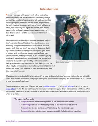 3AbilityPath.org
Introduction
Not every teenager with special needs will go on to a four-
year college, of course. Some will choose community college;
some will get vocational training; some will work; some will go
into day programs; and some will stay home. Regardless of
the path they take, teenagers with special needs will become
adults, both physically and legally. For parents, that means
preparing for profound changes in nearly every aspect of
their children’s lives – and for a sea changes in their own
role as well.
Whatever the particulars of your situation, preparing for your
child’s transition to adulthood can feel daunting, even over-
whelming. Many of the systems that have been in place to
support both child and family are poised to disappear. Build-
ing a new support structure requires sorting through a maze
of options while also learning about a variety of new laws,
systems, benefits, and requirements. At the same time, young
people with special needs are grappling with the physical and
emotional changes brought about by adolescence just like
their typically developing counterparts. Their feelings about the
future may be complex or even contradictory. Parents too may feel
pushed and pulled – not sure how or even whether to help their
child move into the world.
“If you start thinking about all that’s required, it’s so huge and overwhelming,” says one mother of a son with ASD.
“It’s a monumental undertaking that people with typical children don’t even grasp the enormousness of. It’s critical
to have some sort of road map.”
This aims to be that road map. Whether you have a middle schooler (11–14), a high schooler (14–18), or even a
young adult (18–26), this is a tool for you to use as you begin planning your child’s transition into adulthood. While
it can’t cover every detail or every situation, it will give you an overview of what lies ahead and a list of resources for
where to go next.
The report has four goals:
• To inform families about the components of the transition to adulthood
• To encourage families about the components of the transition to adulthood
• To explain the choices and changes that make up the transition process
• To connect families with the many resources available for helping them transition
Corrie McNamara at Ponderosa High School graduation.
Photo by Shelly Thorene
 