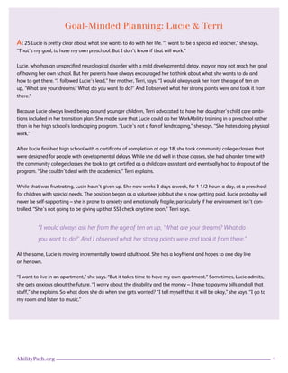 4AbilityPath.org
Goal-Minded Planning: Lucie & Terri
At 25 Lucie is pretty clear about what she wants to do with her life. “I want to be a special ed teacher,” she says.
“That’s my goal, to have my own preschool. But I don’t know if that will work.”
Lucie, who has an unspecified neurological disorder with a mild developmental delay, may or may not reach her goal
of having her own school. But her parents have always encouraged her to think about what she wants to do and
how to get there. “I followed Lucie’s lead,” her mother, Terri, says. “I would always ask her from the age of ten on
up, ‘What are your dreams? What do you want to do?’ And I observed what her strong points were and took it from
there.”
Because Lucie always loved being around younger children, Terri advocated to have her daughter’s child care ambi-
tions included in her transition plan. She made sure that Lucie could do her WorkAbility training in a preschool rather
than in her high school’s landscaping program. “Lucie’s not a fan of landscaping,” she says. “She hates doing physical
work.”
After Lucie finished high school with a certificate of completion at age 18, she took community college classes that
were designed for people with developmental delays. While she did well in those classes, she had a harder time with
the community college classes she took to get certified as a child care assistant and eventually had to drop out of the
program. “She couldn’t deal with the academics,” Terri explains.
While that was frustrating, Lucie hasn’t given up. She now works 3 days a week, for 1 1/2 hours a day, at a preschool
for children with special needs. The position began as a volunteer job but she is now getting paid. Lucie probably will
never be self-supporting – she is prone to anxiety and emotionally fragile, particularly if her environment isn’t con-
trolled. “She’s not going to be giving up that SSI check anytime soon,” Terri says.
“I would always ask her from the age of ten on up, ‘What are your dreams? What do
you want to do?’ And I observed what her strong points were and took it from there.”
All the same, Lucie is moving incrementally toward adulthood. She has a boyfriend and hopes to one day live
on her own.
“I want to live in an apartment,” she says. “But it takes time to have my own apartment.” Sometimes, Lucie admits,
she gets anxious about the future. “I worry about the disability and the money – I have to pay my bills and all that
stuff,” she explains. So what does she do when she gets worried? “I tell myself that it will be okay,” she says. “I go to
my room and listen to music.”
 