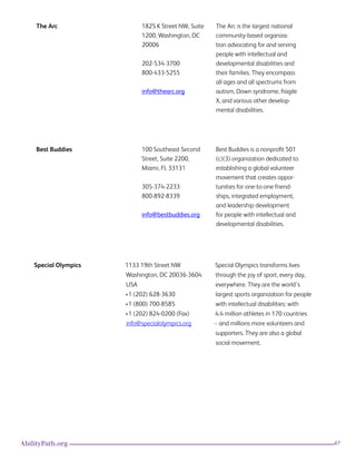 67AbilityPath.org
Special Olympics 1133 19th Street NW
Washington, DC 20036-3604
USA
+1 (202) 628-3630
+1 (800) 700-8585
+1 (202) 824-0200 (Fax)
info@specialolympics.org
Special Olympics transforms lives
through the joy of sport, every day,
everywhere. They are the world’s
largest sports organization for people
with intellectual disabilities: with
4.4 million athletes in 170 countries
-- and millions more volunteers and
supporters. They are also a global
social movement.
The Arc 1825 K Street NW, Suite
1200, Washington, DC
20006
202-534-3700
800-433-5255
info@thearc.org
The Arc is the largest national
community-based organiza-
tion advocating for and serving
people with intellectual and
developmental disabilities and
their families. They encompass
all ages and all spectrums from
autism, Down syndrome, fragile
X, and various other develop-
mental disabilities.
Best Buddies 100 Southeast Second
Street, Suite 2200,
Miami, FL 33131
305-374-2233
800-892-8339
info@bestbuddies.org
Best Buddies is a nonprofit 501
(c)(3) organization dedicated to
establishing a global volunteer
movement that creates oppor-
tunities for one-to-one friend-
ships, integrated employment,
and leadership development
for people with intellectual and
developmental disabilities.
 