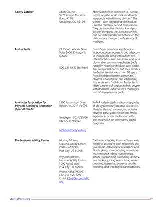 69AbilityPath.org
Ability Catcher AbilityCatcher
9921 Carmel Mountain
Road, #128
San Diego, CA  92129
AbilityCatcher has a mission to “human-
ize the way the world thinks and treats
individuals with differing abilities.” The
stories – both collective and individual
– are the collateral behind this business.
They are a creative think tank and pro-
duction company that aims to cleverly
and accurately portray rich stories in the
ability space through a wide-variety of
mediums.
Easter Seals 233 South Wacker Drive,
Suite 2400, Chicago, IL
60606
800-221-6827 (toll-free)
Easter Seals provides exceptional ser-
vices, education, outreach, and advocacy
so that people living with autism and
other disabilities can live, learn, work and
play in their communities. Easter Seals
has been helping individuals with disabil-
ities and special needs, and their families,
live better lives for more than 90 years.
From child development centers to
physical rehabilitation and job training
for people with disabilities, Easter Seals
offers a variety of services to help people
with disabilities address life’s challenges
and achieve personal goals.
American Association for
Physical Activity & Recreation
(Special Needs)
1900 Association Drive
Reston, VA 20191-1599
Telephone : 7034763431
Fax : 7034769527
MNelson@aahperd.org
AAPAR is dedicated to enhancing quality
of life by promoting creative and active
lifestyles through meaningful, inclusive
physical activity, recreation and fitness
experiences across the lifespan with
particular focus on community-based
programs.
The National Ability Center Mailing Address:
National Ability Center
PO Box 682799
Park City, UT 84068
Physical Address: 
National Ability Center
1000 Ability Way
Park City, UT 84060
Phone: 435.649.3991
Fax: 435.658.3992
Email: info@DiscoverNAC.
org
The National Ability Center offers a wide
variety of programs both seasonally and
year-round. Activities include alpine and
Nordic skiing, snowboarding, snowshoe-
ing, horseback riding, hippotherapy,
indoor rock climbing, swimming, archery,
sled hockey, cycling, water-skiing, wake-
boarding, kayaking, canoeing, paddle
boarding, and challenge course activities.
 