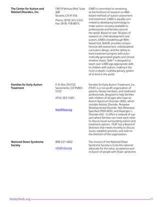 73AbilityPath.org
The Center for Autism and
Related Disorders, Inc.
19019 Ventura Blvd. Suite
300
Tarzana, CA 91356
Phone: (818) 345-2345 
Fax: (818) 758-8015
CARD is committed to remaining
at the forefront of research on ABA-
based methods of autism assessment
and treatment. CARD is equally com-
mitted to developing technology to
make autism recovery available to
professionals and families around
the world. Based on over 30 years of
research on child development and
autism, CARD›s breakthrough Web-
based tool, Skills®, provides compre-
hensive skill assessment, individualized
curriculum design, and the ability to
track treatment progress with auto-
matically-generated graphs and clinical
timeline charts. Skills™ is designed to
teach over 4,000 age-appropriate skills
to children with autism, making it the
most in-depth, multidisciplinary system
of its kind in the world.
Families for Early Autism
Treatment
P. O. Box 255722
Sacramento, CA 95865-
5722
(916) 303-7405
feat@feat.org
Families for Early Autism Treatment, Inc.
(FEAT) is a non-profit organization of
parents, family members, and treatment
professionals, designed to help families
with children of all ages who have an
Autism Spectrum Disorder (ASD), which
includes Autistic Disorder, Pervasive
Developmental Disorder, Not Otherwise
Specified (PDD-NOS), and Aspergers’s
Disorder (AS).  It offers a network of sup-
port where families can meet each other
to discuss issues surrounding autism and
treatment options.  FEAT has a Board of
Directors that meets monthly to discuss
issues, establish priorities, and vote on
the direction of the organization.
National Down Syndrome
Society
800-221-4602
info@ndss.org
The mission of the National Down
Syndrome Society is to be the national
advocate for the value, acceptance and
inclusion of people with Down syndrome.
 