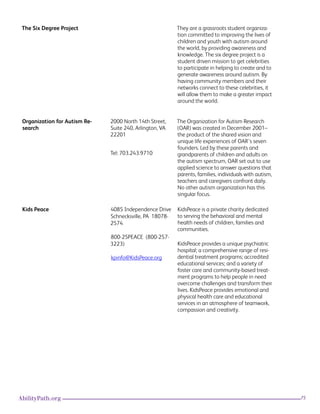 75AbilityPath.org
The Six Degree Project They are a grassroots student organiza-
tion committed to improving the lives of
children and youth with autism around
the world, by providing awareness and
knowledge. The six degree project is a
student driven mission to get celebrities
to participate in helping to create and to
generate awareness around autism. By
having community members and their
networks connect to these celebrities, it
will allow them to make a greater impact
around the world.
Organization for Autism Re-
search
2000 North 14th Street,
Suite 240, Arlington, VA
22201
Tel: 703.243.9710
The Organization for Autism Research
(OAR) was created in December 2001–
the product of the shared vision and
unique life experiences of OAR’s seven
founders. Led by these parents and
grandparents of children and adults on
the autism spectrum, OAR set out to use
applied science to answer questions that
parents, families, individuals with autism,
teachers and caregivers confront daily.
No other autism organization has this
singular focus.
Kids Peace 4085 Independence Drive
Schnecksville, PA  18078-
2574
800-25PEACE  (800-257-
3223)
kpinfo@KidsPeace.org
KidsPeace is a private charity dedicated
to serving the behavioral and mental
health needs of children, families and
communities.
KidsPeace provides a unique psychiatric
hospital; a comprehensive range of resi-
dential treatment programs; accredited
educational services; and a variety of
foster care and community-based treat-
ment programs to help people in need
overcome challenges and transform their
lives. KidsPeace provides emotional and
physical health care and educational
services in an atmosphere of teamwork,
compassion and creativity. 
 