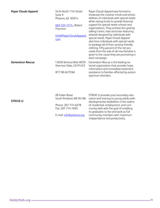 76AbilityPath.org
Paper Clouds Apparel 3434 North 11th Street
Suite 9
Phoenix, AZ  85014
602-525-1315 - Robert
Thornton
Info@PaperCloudsApparel.
com
Paper Clouds Apparel was formed to
showcase the creative minds and artistic
abilities of individuals with special needs
while raising funds to provide financial
support for special needs schools and
organizations. They achieve this goal by
selling t-shirts, hats and totes featuring
artwork designed by individuals with
special needs. Paper Clouds Apparel
also hires individuals with special needs
to package all of their sensory-friendly
clothing. Fifty percent of the net pro-
ceeds from the sale of all merchandise is
given to the cause they are promoting in
each campaign.
Generation Rescue 13636 Ventura Blvd. #259
Sherman Oaks, CA 91423
877-98-AUTISM
Generation Rescue is the leading na-
tional organization that provides hope,
information and immediate treatment
assistance to families affected by autism
spectrum disorders.
STRIVE U
28 Foden Road
South Portland, ME 04106
Phone: 207-774-6278
Fax: 207-774-7695
E-mail: info@pslstrive.org
STRIVE U provides post-secondary edu-
cation and training to young adults with
developmental disabilities in the realms
of residential, employment, and com-
munity skills with the goal of enabling
its graduates to live and work as full
community members with maximum
independence and productivity.
 