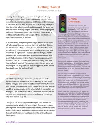5AbilityPath.org
Getting Started
Preparation for the Journey
Looking ahead, it might seem overwhelming to already begin
thinking about your child’s transition from high school to adult-
hood. After all, he or she just started middle school. It is important
to remember, though, that the years will go by quickly. Once your
child starts high school, you will need to work with the school sys-
tem to schedule meetings to plan your child’s education program
and future. Those years are not that far ahead. That is why it is
best to get ahead and take advantage of these middle school
years to learn as much as possible.
In an ideal world, every family would begin the discussions about
self-advocacy and person-centered planning while their children
are still in middle school or earlier, but the important thing is to
start planning sometime; even if you do not begin planning until
your child is in high school. This doesn’t mean that you plan for
your child, but that you plan with your child, helping them think
about the best options for their future. Transition planning isn’t
a one-shot deal; it’s a process that will continue long after your
child is officially an adult. The most important thing is not to get
discouraged. This may seem like a daunting process, but it is more
than doable, and this guide will help!
SELF-ADVOCACY
Up until this point in your child’s life, you have made all the
decisions for them. You were the one advocating on their behalf,
making sure your child’s best interests were always met. Now that
he or she has reached middle school, though, your student may be
capable of also advocating on his or her behalf. It is important to
teach your child how to advocate for themselves so that after the
transition they can voice their concerns and so that you can see
what their abilities truly are.
Throughout the transition process keep your child involved as
much as possible with the decision-making. A great place to start
is sitting them down to have a conversation about what they want
for their future. While asking them questions about where they see
themselves in five or ten years, teach them to continue to voice
these desires.
STAYING
ORGANIZED
There’s no way around it, the
transition process generates stacks
of paperwork. You’ll save your-
self a good measure of time and
frustration if you have a system for
organizing both your electronic and your paper files.
Some people find it works best to put information in
binders. Others prefer to use hanging folders, perhaps
in a portable file box so you can easily carry the files
to meetings. Some people prefer to print out every
electronic document so they have a paper record.
Others prefer to scan every paper document so they
have an electronic record. It doesn’t matter what
system you use, as long as you have a consistent
method for keeping track of the documents. A good
organizational system will allow you to use your time
checking things off your list, rather than searching
for documents or trying to recall what you’ve
already done.
Remember to keep your computer files as well orga-
nized as your paper ones. To avoid having to search
your hard drive every time you need to find some-
thing, create some electronic folders in advance, and
make it a habit to put your electronic documents in
them as you go.
You can create email folders as well. These will
help you keep track of correspondence with various
agencies and programs. Whatever email program you
use, make it a habit to save copies of both the emails
you’ve sent and the ones you’ve received into the
appropriate folder so that you have records of what
you’ve been told. Create folders for your bookmarks
or favorites too, so that you can easily find the web-
sites on which you’ve found useful information.
Finally, make sure to have a system for backing up
your data on a regular basis. A hard drive failure can
cause months of hard work to vanish. One strategy
is to manually back up your data onto two external
thumb drives, keeping one in the house and another
in your purse or car. You can also back up onto
cloud-based systems like Google Drive so that you
can access documents from anywhere, even if you’re
not on your home computer. And there are many
low-cost services that will back up your computer
automatically every night so you don’t have to
remember to do so.
 
