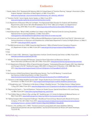 78AbilityPath.org
Endnotes
1 Paradiz, Valerie, Ph.D. “Developing Self-Advocacy Skills: An Integral Aspect of Transition Planning.” Asperger’s Association of New 		
	England. Asperger’s Association of New England, n.d. Web. 9 June 2014.
	 www.aane.org/asperger_resources/articles/teens/developing_self_advocacy_skills.html.
2 “Transition Tool Kit.” Autism Speaks. Autism Speaks, n.d. Web. 9 June 2014.
	 www.autismspeaks.org/family-services/tool-kits/transition-tool-kit.
3 U.S. Department of Education Office for Civil Rights. “Free Appropriate Public Education for Students with Disabilities:
	 Requirements under Section 504 ofthe Rehabilitation Act of 1973.” Office of Civil Rights. U.S. Department of
	 Education, Aug. 2010. Web. 9 June 2014. www2.ed.gov/about/offices/list/ocr/docs/edlite-FAPE504.html. 
4 Ibid.
5 NCLD Editorial Team. “What Is FAPE, and What Can It Mean to My Child?” National Center for Learning Disabilities.
	 National Center for Learning Disabilities, n.d. Web. 9 June 2014.
	 ncld.org/parents-child-disabilities/ld-rights/what-is-fape-what-can-it-mean-my-child.
6 “The Americans with Disabilities Act of 1990 and Revised ADA Regulations Implementing Title II and Title III.” Information and 		
	 Technical Assistance on Americans with Disabilities Act. United States Department of Justice Civil Rights Division, n.d. Web. 9 		
	 June 2014. www.ada.gov/2010_regs.htm. 
7 “The ADA Amendments Act of 2008: Frequently Asked Questions.” Office of Federal Contract Compliance Programs.
	 U.S. Department of Labor, n.d. Web. 9 June 2014. www.dol.gov/ofccp/regs/compliance/faqs/ADAfaqs.htm.
8 Ibid.
9 Ibid.
10 “20 U.S. Code § 1401 - Definitions.” Legal Information Institute. Cornell University Law School, n.d. Web. 9 June 2014. 
www.law.cornell.edu/uscode/text/20/1401.
11 NICHCY. “The Short-and-sweet IEP Overview.” Center for Parent Information and Resources. Center for
	 Parent Information and Resources, Mar. 2013. Web. 9 June 2014. www.parentcenterhub.org/repository/iep-overview/.
12 U.S. Department of Education, Office of Special Education Programs. “Individualized Education Program (IEP), Team Meetings 		
	 and Changes to the IEP.” Building the Legacy: IDEA 2004. U.S Department of Education, 4 Oct. 2006. Web. 9 June 			
	2014. http://idea.ed.gov/explore/view/p/%2Croot%2Cdynamic%2CTopicalBrief%2C9%2C.
13 Ibid.
14 San Franicisco Unified School District, Special Education Services. “Your First IEP Meeting.” E-ssential Guide.
	 San Franicisco Unified School District, n.d. Web. 9 June 2014.
	 www.sfusd.edu/en/assets/sfusd-staff/programs/files/special-education/First%20IEPfinalIEP.pdf.
15 “Questions to Ask College Disability Services Staff.” Oregon Student Access Commission. Oregon Student Access
	 Commission, n.d. Web. 9 June 2014. http://oregonstudentaid.gov/aspire-students-disabilities-questions.aspx.
O’Shaughnessy, Lynn. “12 Questions to Ask about a College’s Disability Services.” The College Solution. College Solution, 		 	
	 15 Aug. 2012. Web. 9 June 2014. www.thecollegesolution.com/12-questions-to-ask-about-a-colleges-disability-services/.
16 “Beginning the Search — Tips and Questions.” Partners for Student Success. Special School District of St. Louis County, 	 		
	 n.d. Web. 9 June 2014. www.ssdmo.org/step3/beginning_search.html.
17 “Can Children Stay on a Parent’s Plan until Age 26?” HealthCare.gov. U.S. Centers for Medicare & Medicaid Service, n.d. 	 		
	 Web. 9 June 2014. www.healthcare.gov/can-i-keep-my-child-on-my-insurance-until-age-26/.
18 “Sibling Caregivers Meet Unexpected Challenges.” MassMutual Financial Group. Massachusetts Mutual Life Insurance 			
	 Company, 21 Feb. 2013. Web. 9 June 2014. www.massmutual.com/aboutmassmutual/newscenter/pressreleases/
	 articledisplay?mmcom_articleid=34b89774b4dfc310VgnVCM100000d47106aaRCRD.
19 Everson, J. M., and Moon, M. S. (1987). “Transition services for young adults with severe disabilities: Defining
	 professional and parental roles and responsibilities.” Journal of the Association for Persons with Severe Handicaps,
	 12 (2): 87–95.			
 