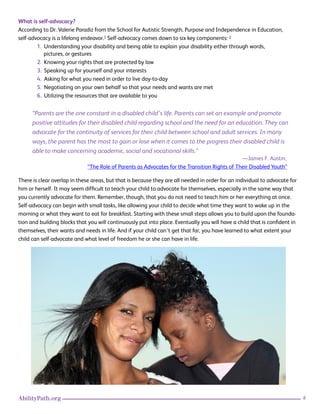 6AbilityPath.org
What is self-advocacy?
According to Dr. Valerie Paradiz from the School for Autistic Strength, Purpose and Independence in Education,
self-advocacy is a lifelong endeavor.1 Self-advocacy comes down to six key components: 2
1. Understanding your disability and being able to explain your disability either through words,
pictures, or gestures
2. Knowing your rights that are protected by law
3. Speaking up for yourself and your interests
4. Asking for what you need in order to live day-to-day
5. Negotiating on your own behalf so that your needs and wants are met
6. Utilizing the resources that are available to you
“Parents are the one constant in a disabled child’s life. Parents can set an example and promote
positive attitudes for their disabled child regarding school and the need for an education. They can
advocate for the continuity of services for their child between school and adult services. In many
ways, the parent has the most to gain or lose when it comes to the progress their disabled child is
able to make concerning academic, social and vocational skills.”
There is clear overlap in these areas, but that is because they are all needed in order for an individual to advocate for
him or herself. It may seem difficult to teach your child to advocate for themselves, especially in the same way that
you currently advocate for them. Remember, though, that you do not need to teach him or her everything at once.
Self-advocacy can begin with small tasks, like allowing your child to decide what time they want to wake up in the
morning or what they want to eat for breakfast. Starting with these small steps allows you to build upon the founda-
tion and building blocks that you will continuously put into place. Eventually you will have a child that is confident in
themselves, their wants and needs in life. And if your child can’t get that far, you have learned to what extent your
child can self-advocate and what level of freedom he or she can have in life.
—James F. Austin,
“The Role of Parents as Advocates for the Transition Rights of Their Disabled Youth”
 