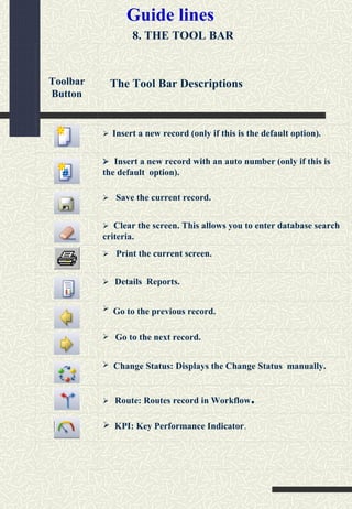 8. THE TOOL BAR
Guide lines
Toolbar
Button
 Insert a new record (only if this is the default option).
 Insert a new record with an auto number (only if this is
the default option).
 Save the current record.
 Clear the screen. This allows you to enter database search
criteria.
 Print the current screen.
 Details Reports.



 Route: Routes record in Workflow.
Go to the previous record.
Go to the next record.
Change Status: Displays the Change Status manually.
 KPI: Key Performance Indicator.
The Tool Bar Descriptions
 