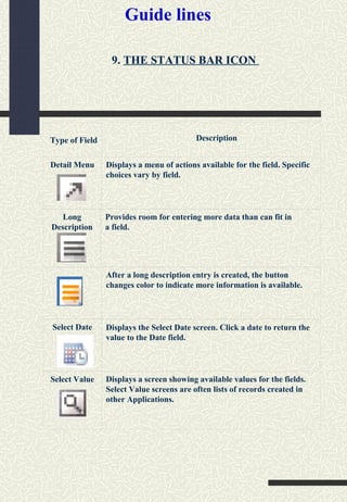 Guide lines
Type of Field Description
Detail Menu Displays a menu of actions available for the field. Specific
choices vary by field.
After a long description entry is created, the button
changes color to indicate more information is available.
Select Value
Select Date Displays the Select Date screen. Click a date to return the
value to the Date field.
Long
Description
Provides room for entering more data than can fit in
a field.
Displays a screen showing available values for the fields.
Select Value screens are often lists of records created in
other Applications.
9. THE STATUS BAR ICON
 