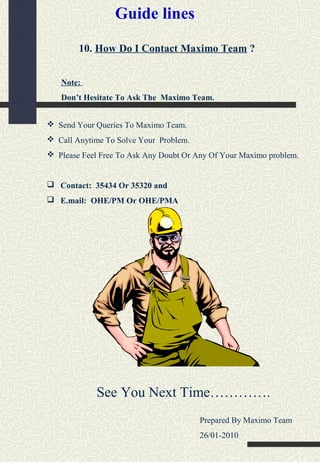 10. How Do I Contact Maximo Team ?
Note:
Don’t Hesitate To Ask The Maximo Team.
 Send Your Queries To Maximo Team.
 Call Anytime To Solve Your Problem.
 Please Feel Free To Ask Any Doubt Or Any Of Your Maximo problem.
 Contact: 35434 Or 35320 and
 E.mail: OHE/PM Or OHE/PMA
See You Next Time………….
Prepared By Maximo Team
26/01-2010
Guide lines
 